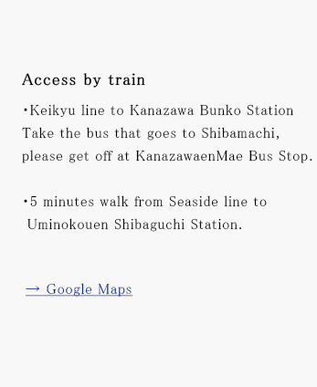 Access by trainEKeikyu line to Kanazawa Bunko Station Take the bus that goes to Shibamachi, please get off at KanazawaenMae Bus Stop.E5 minutes walk from Seaside line to Uminokouen Shibaguchi Station.