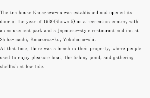 The tea house Kanazawa-en was established and opened its door in the year of 1930(Showa 5)as a recreation center,with an amusement park and a Japanese-style restaurant and inn at Shiba-machi, Kanazawa-ku,Yokohama-shi. At that time,there was a beach in their property, where people used to enjoy pleasure boat, the fishing pond, and gathering shellfish at low tide.