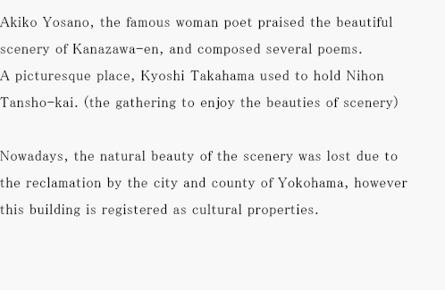 Akiko Yosano, the famous woman poet praised the beautiful scenery of Kanazawa-en, and composed several poems. A picturesque place, Kyoshi Takahama used to hold Nihon Tansho-kai. (the gathering to enjoy the beauties of scenery)Nowadays, the natural beauty of the scenery was lost due to the reclamation by the city and county of Yokohama, however it still continues as a Japanese restaurant in the main building. This building is registered as cultural properties.